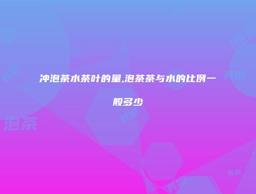 冲泡茶水茶叶的量,泡茶茶与水的比例一般多少