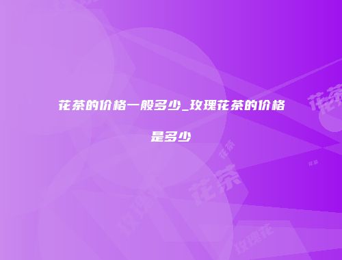 花茶的价格一般多少_玫瑰花茶的价格是多少
