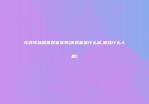 吃药可以喝铁观音茶吗(铁观音是什么茶,适合什么人喝)