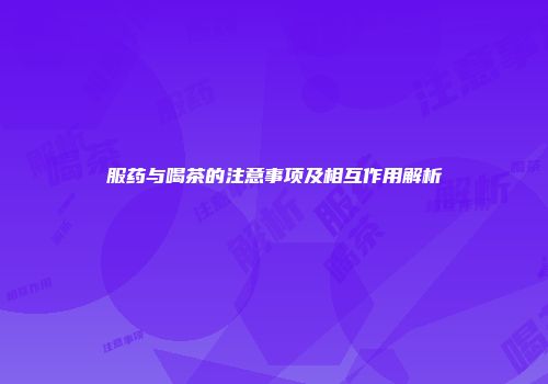 服药与喝茶的注意事项及相互作用解析