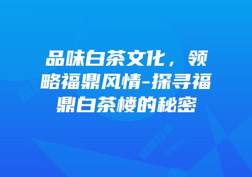品味白茶文化，领略福鼎风情-探寻福鼎白茶楼的秘密