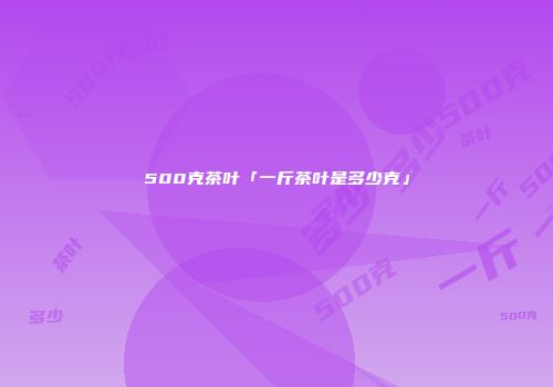 500克茶叶「一斤茶叶是多少克」