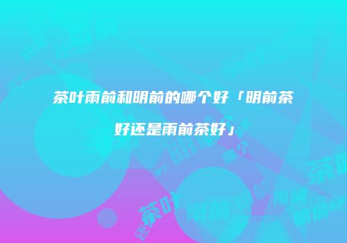 茶叶雨前和明前的哪个好「明前茶好还是雨前茶好」