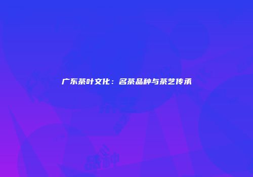广东茶叶文化：名茶品种与茶艺传承