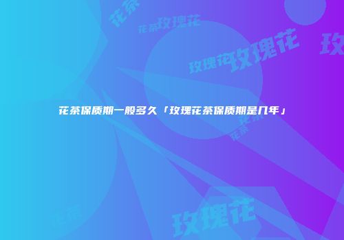 花茶保质期一般多久「玫瑰花茶保质期是几年」