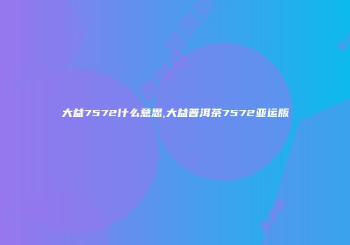 大益7572什么意思,大益普洱茶7572亚运版