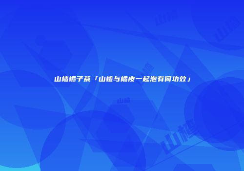 山楂橘子茶「山楂与橘皮一起泡有何功效」