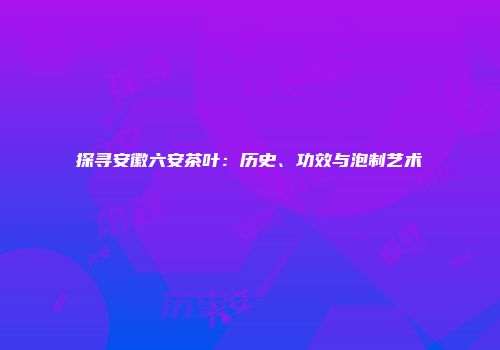 探寻安徽六安茶叶：历史、功效与泡制艺术