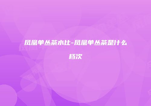凤凰单丛茶水比-凤凰单丛茶是什么档次
