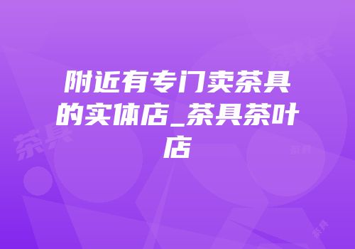 附近有专门卖茶具的实体店_茶具茶叶店
