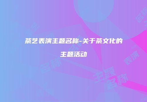 茶艺表演主题名称-关于茶文化的主题活动