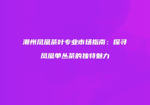 潮州凤凰茶叶专业市场指南：探寻凤凰单丛茶的独特魅力
