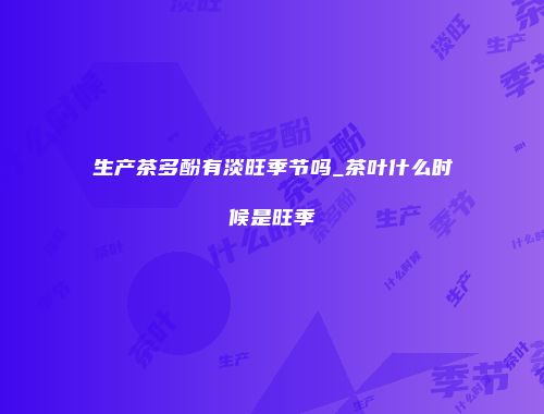 生产茶多酚有淡旺季节吗_茶叶什么时候是旺季