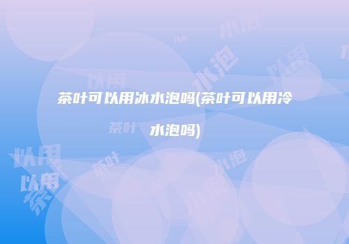 茶叶可以用冰水泡吗(茶叶可以用冷水泡吗)
