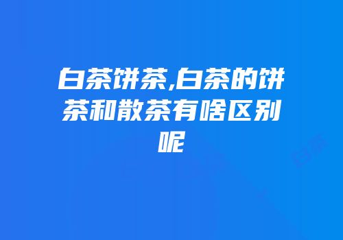 白茶饼茶,白茶的饼茶和散茶有啥区别呢