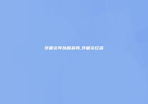 牙龈炎可以喝茶吗,牙龈炎红茶