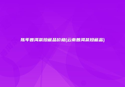 陈年普洱茶珍藏品价格(云南普洱茶珍藏品)