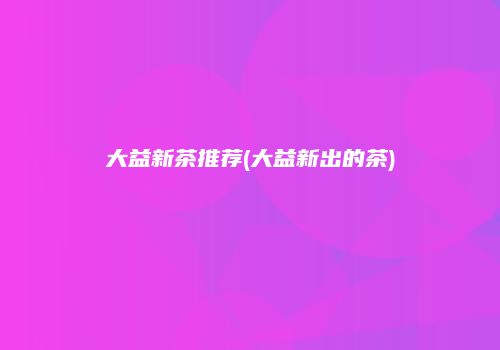 大益新茶推荐(大益新出的茶)