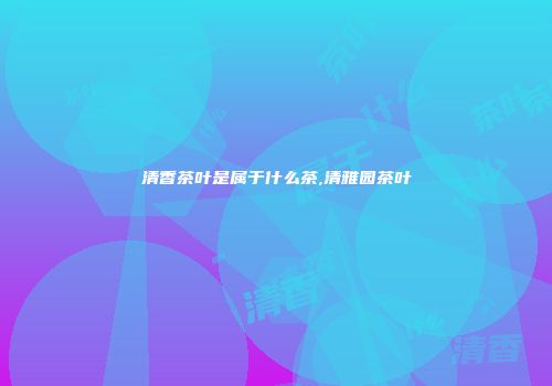 清香茶叶是属于什么茶,清雅园茶叶