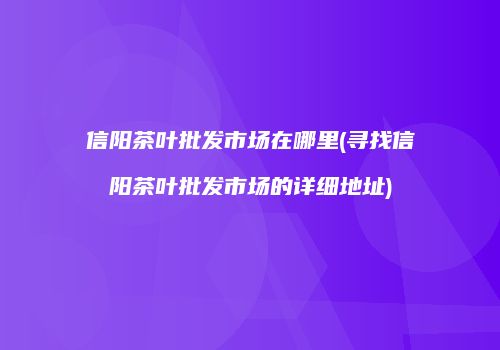 信阳茶叶批发市场在哪里(寻找信阳茶叶批发市场的详细地址)