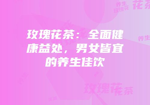 玫瑰花茶：全面健康益处，男女皆宜的养生佳饮