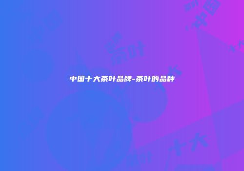 中国十大茶叶品牌-茶叶的品种