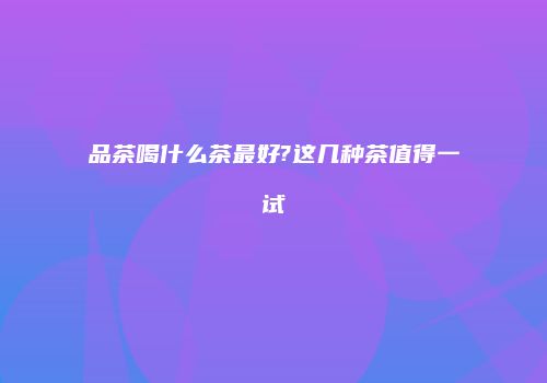 品茶喝什么茶最好?这几种茶值得一试