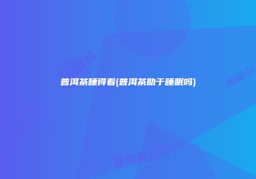 普洱茶睡得着(普洱茶助于睡眠吗)