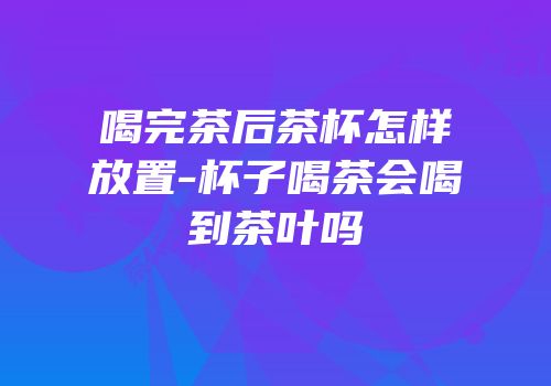 喝完茶后茶杯怎样放置-杯子喝茶会喝到茶叶吗