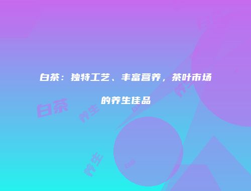 白茶：独特工艺、丰富营养，茶叶市场的养生佳品