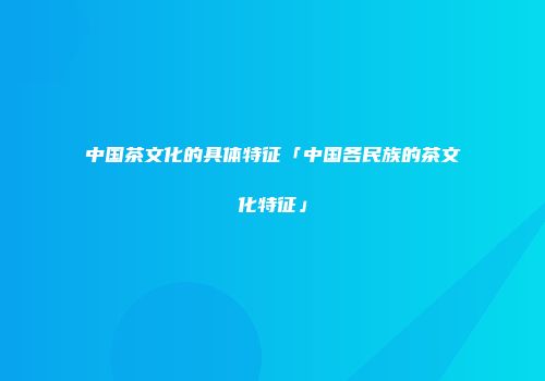 中国茶文化的具体特征「中国各民族的茶文化特征」