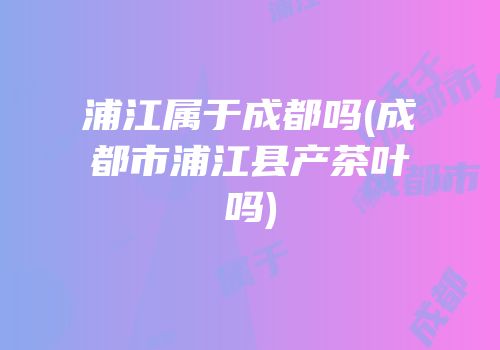 浦江属于成都吗(成都市浦江县产茶叶吗)