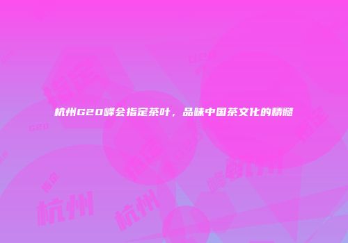 杭州G20峰会指定茶叶，品味中国茶文化的精髓