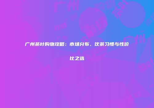 广州茶叶购物攻略：市场分布、饮茶习惯与性价比之选
