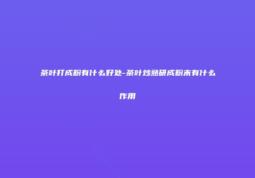 茶叶打成粉有什么好处-茶叶炒熟研成粉末有什么作用