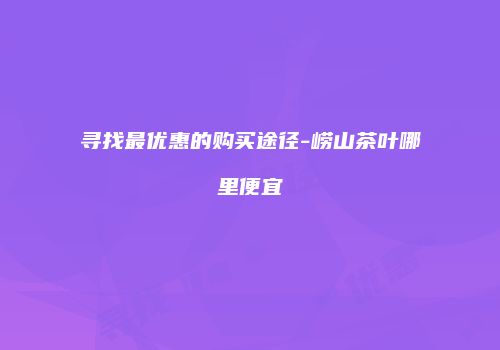 寻找最优惠的购买途径-崂山茶叶哪里便宜