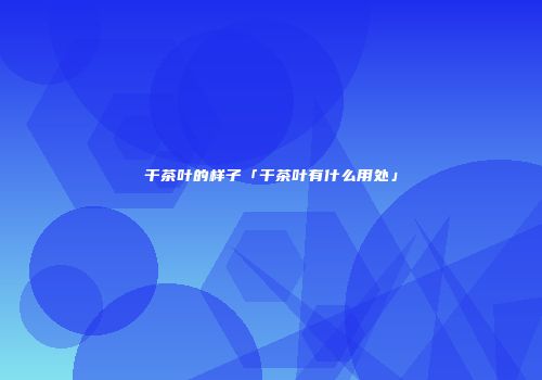 干茶叶的样子「干茶叶有什么用处」