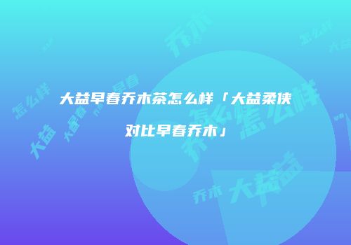 大益早春乔木茶怎么样「大益柔侠对比早春乔木」