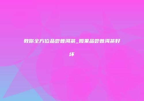 教你全方位品尝普洱茶_如果品尝普洱茶好坏