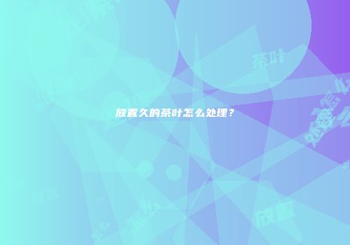 放置久的茶叶怎么处理？