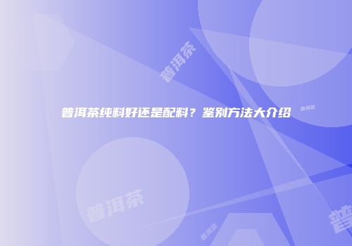 普洱茶纯料好还是配料？鉴别方法大介绍