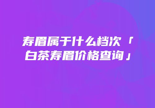 寿眉属于什么档次「白茶寿眉价格查询」