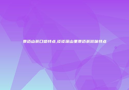 景迈山茶口感特点,谈谈深山里景迈茶滋味特点