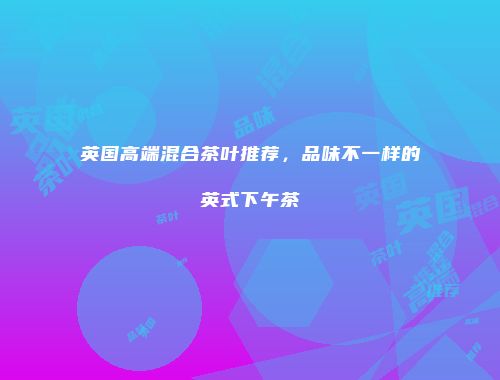 英国高端混合茶叶推荐，品味不一样的英式下午茶