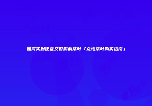 如何买到便宜又好喝的茶叶「龙坞茶叶购买指南」