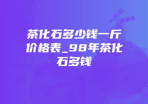 茶化石多少钱一斤价格表_98年茶化石多钱