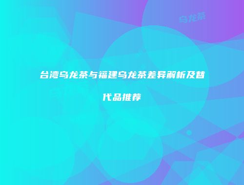 台湾乌龙茶与福建乌龙茶差异解析及替代品推荐