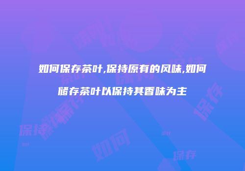 如何保存茶叶,保持原有的风味,如何储存茶叶以保持其香味为主