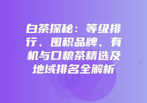 白茶探秘：等级排行、囤积品牌、有机与口粮茶精选及地域排名全解析