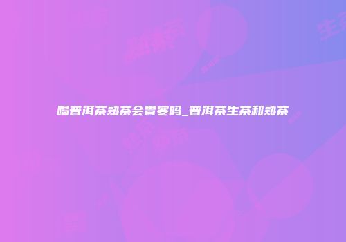 喝普洱茶熟茶会胃寒吗_普洱茶生茶和熟茶